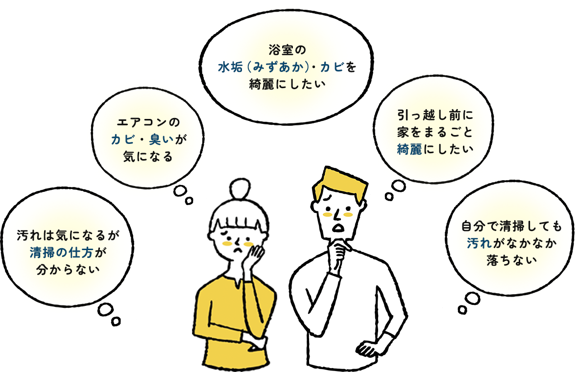 浴室の水垢（みずあか）・カビを綺麗にしたい、エアコンのカビ・臭いが気になる、引っ越し前に家をまるごと綺麗にしたい、汚れは気になるが清掃の仕方が分からない、自分で清掃しても汚れがなかなか落ちない